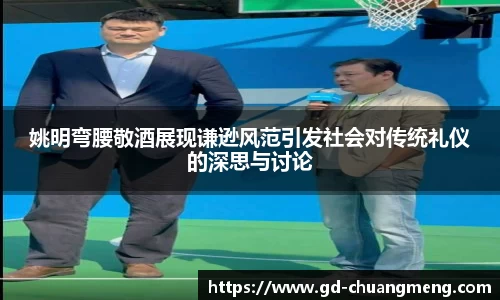 姚明弯腰敬酒展现谦逊风范引发社会对传统礼仪的深思与讨论