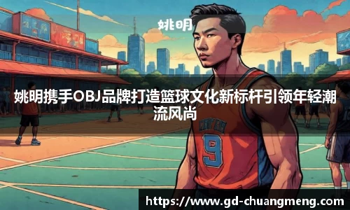 姚明携手OBJ品牌打造篮球文化新标杆引领年轻潮流风尚
