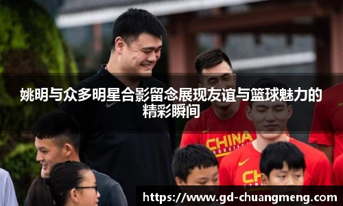 姚明与众多明星合影留念展现友谊与篮球魅力的精彩瞬间