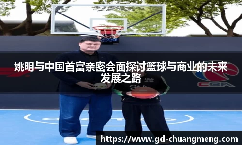 姚明与中国首富亲密会面探讨篮球与商业的未来发展之路